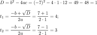 D=b^2-4ac=(-7)^2-4\cdot 1\cdot 12=49-48=1\\ \\ t_{1}=\dfrac{-b+\sqrt{D}}{2a}=\dfrac{7+1}{2\cdot 1}=4;\\ \\ t_{2}=\dfrac{-b-\sqrt{D}}{2a}=\dfrac{7-1}{2\cdot 1}=3