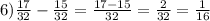 6) \frac{17}{32} - \frac{15}{32} = \frac{17-15}{32} = \frac{2}{32} = \frac{1}{16}