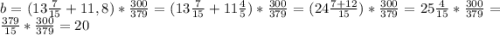 b = (13\frac{7}{15} + 11,8) * \frac{300}{379} = (13\frac{7}{15} + 11\frac{4}{5})*\frac{300}{379} = (24\frac{7+12}{15}) * \frac{300}{379} = 25\frac{4}{15} * \frac{300}{379} = \frac{379}{15} * \frac{300}{379} = 20