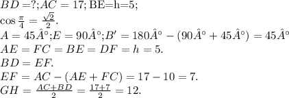 \begin{array}{l} BD=?\text{;}AC=17;\text{BE=h=5;}\\ \cos \frac{\pi }{4} =\frac{\sqrt{2} }{2} .\\ A=45°\text{;}E=90°\text{;}B'=180°-(90°+45°)=45°\\ AE=FC=BE=DF=h=5.\\ BD=EF.\\ EF=AC-(AE+FC)=17-10=7.\\ GH=\frac{AC+BD}{2} =\frac{17+7}{2} =12. \end{array}