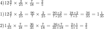 4)12 \frac{6}{7} \times \frac{2}{25} \times \frac{7}{18} = \frac{2}{5} \\ \\ 1)12 \frac{6}{7} \times \frac{2}{25} = \frac{90}{7} \times \frac{2}{25} = \frac{90 \times 2}{7 \times 25} = \frac{18 \times 2}{7 \times 5} = \frac{36}{35} = 1 \frac{1}{35} \\ \\ 2)1 \frac{1}{35} \times \frac{7}{18} = \frac{36}{35} \times \frac{7}{18} = \frac{36 \times 7}{35 \times 18} = \frac{2 \times 1}{5 \times 1} = \frac{2}{5}