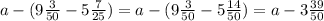 a-(9 \frac{3}{50} -5 \frac{7}{25} )=a-(9 \frac{3}{50} -5 \frac{14}{50}) =a-3 \frac{39}{50}