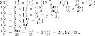 \begin{array}{l} 30\frac{4}{5} -1\frac{1}{5} \times \left( 1\frac{4}{5} \times \left( 12\frac{7}{12} -9\frac{19}{36} \right) -\frac{17}{36} \times 1\frac{11}{34} \right) \\ \frac{154}{5} -\frac{6}{5} \times \left( \frac{9}{5} \times \left( \frac{151}{12} -\frac{343}{36} \right) -\frac{17}{36} \times \frac{45}{34} \right) \\ \frac{154}{5} -\frac{6}{5} \times \left( \frac{9}{5} \times \frac{55}{18} -\frac{1}{7} \times \frac{9}{2} \right) \\ \frac{154}{5} -\frac{6}{5} \times \left( \frac{11}{2} -\frac{9}{14} \right) \\ \frac{154}{5} -\frac{6}{5} \times \frac{34}{7} \\ \frac{154}{5} -\frac{204}{35} =\frac{874}{35} =24\frac{24}{35} =24,97143... \end{array}