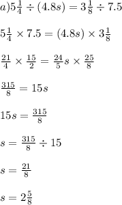 a)5 \frac{1}{4} \div (4.8s) = 3 \frac{1}{8} \div 7.5 \\ \\ 5 \frac{1}{4} \times 7.5 =( 4.8s) \times 3 \frac{1}{8} \\ \\ \frac{21}{4} \times \frac{15}{2} = \frac{24}{5} s \times \frac{25}{8} \\ \\ \frac{315}{8} = 15s \\ \\ 15s = \frac{315}{8} \\ \\ s = \frac{315}{8} \div 15 \\ \\ s = \frac{21}{8} \\ \\ s = 2 \frac{5}{8}