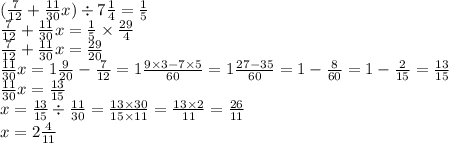 ( \frac{7}{12} + \frac{11}{30} x) \div 7 \frac{1}{4} = \frac{1}{5} \\ \frac{7}{12} + \frac{11}{30} x = \frac{1}{5} \times \frac{29}{4} \\ \frac{7}{12} + \frac{11}{30} x = \frac{29}{20} \\ \frac{11}{30} x = 1 \frac{9}{20} - \frac{7}{12} = 1 \frac{9 \times 3 - 7 \times5 }{60} = 1 \frac{27 - 35}{60} = 1 - \frac{8}{60} = 1 - \frac{2}{15} = \frac{13}{15 } \\ \frac{11}{30} x = \frac{13}{15} \\ x = \frac{13}{15} \div \frac{11}{30} = \frac{13 \times 30}{15 \times 11} = \frac{13 \times 2}{11} = \frac{26}{11} \\ x = 2 \frac{4}{11}