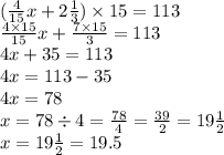 ( \frac{4}{15} x + 2 \frac{1}{3} ) \times 15 = 113 \\ \frac{4 \times 15}{15} x + \frac{7 \times 15}{3} = 113 \\ 4x + {35} = 113 \\ 4x = 113 - 35 \\ 4x = 78 \\ x = 78 \div 4 = \frac{78}{4} = \frac{39}{2} = 19 \frac{1}{2} \\ x = 19 \frac{1}{2} = 19.5