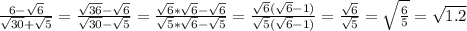 \frac{6- \sqrt{6} }{ \sqrt{30}+ \sqrt{5} } = \frac{ \sqrt{36}- \sqrt{6} }{ \sqrt{30} - \sqrt{5} } = \frac{ \sqrt{6}* \sqrt{6} - \sqrt{6} }{ \sqrt{5}* \sqrt{6} - \sqrt{5} } = \frac{ \sqrt{6}( \sqrt{6}-1 ) }{ \sqrt{5}( \sqrt{6} -1 ) } = \frac{ \sqrt{6} }{ \sqrt{5} } = \sqrt{ \frac{6}{5} } = \sqrt{1.2}