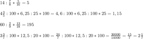 14: \frac{7}{8} * \frac{5}{16} =5 \\ \\ 4 \frac{3}{5} :100*6,25:25*100=4,6:100*6,25:100*25=1,15 \\ \\ 60: \frac{2}{9} * \frac{13}{18} =195 \\ \\ 3 \frac{3}{7} :100*12,5:20*100= \frac{24}{7} :100*12,5:20*100= \frac{30000}{14000} = \frac{15}{7} =2 \frac{1}{7} \\