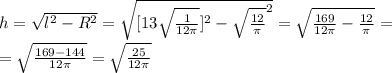 h = \sqrt{ l^{2} - R^{2} } = \sqrt{ [13 \sqrt{ \frac{1}{12 \pi } } ] ^{2} - \sqrt{ \frac{12}{ \pi } }^{2} } = \sqrt{ \frac{169}{12 \pi} - \frac{12}{ \pi } }= \\ = \sqrt{ \frac{169-144}{12 \pi } } = \sqrt{ \frac{25}{12 \pi } }