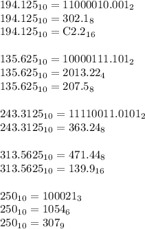 194.125_1_0 = 11000010.001_2 \newline&#10;194.125_1_0 = 302.1_8 \newline&#10;194.125_1_0 = \textrm C 2.2_1_6 \newline \newline&#10;135.625_1_0=10000111.101_2 \newline&#10;135.625_1_0=2013.22_4 \newline&#10;135.625_1_0=207.5_8 \newline \newline&#10;243.3125_1_0=11110011.0101_2 \newline&#10;243.3125_1_0=363.24_8 \newline \newline&#10;313.5625_1_0=471.44_8 \newline&#10;313.5625_1_0=139.9_1_6 \newline \newline&#10;250_1_0=100021_3 \newline&#10;250_1_0=1054_6 \newline&#10;250_1_0=307_9