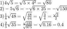 1)4 \sqrt{5} = \sqrt{5 \times 4 {}^{2} } = \sqrt{80 } \\ 2) - 5 \sqrt{6} = - \sqrt{6 \times 25} = - \sqrt{150} \\ 3) \frac{1}{8} \sqrt{48} = \sqrt{ \frac{48}{64} } = \sqrt{ \frac{3}{4} } = \frac{ \sqrt{3} }{2} \\ 4) \frac{2}{5} \sqrt{35} = \frac{ \sqrt{140} }{ \sqrt{875} } = \sqrt{0.16} = 0.4