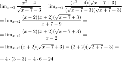 \lim_{x \to 2} \dfrac{x^2 - 4}{ \sqrt{x+7} - 3 } = \lim_{x \to 2} \dfrac{(x^2 - 4)(\sqrt{x+7} + 3 )}{( \sqrt{x+7} - 3)(\sqrt{x+7} + 3 ) } = \\ \\ &#10;= \lim_{x \to 2} \dfrac{(x - 2)(x + 2)(\sqrt{x+7} + 3 )}{x + 7 - 9} = \\ \\ &#10;= \lim_{x \to 2} \dfrac{(x - 2)(x + 2)(\sqrt{x+7} + 3 )}{x - 2 } = \\ \\ &#10;= \lim_{x \to 2} (x + 2)(\sqrt{x+7} + 3 )} = (2 + 2)( \sqrt{2 + 7} + 3) = \\ \\ &#10;= 4 \cdot (3 + 3) = 4 \cdot 6 = 24