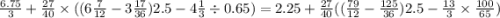 \frac{6.75}{3} + \frac{27}{40} \times ((6 \frac{7}{12} - 3 \frac{17}{36} )2.5 - 4 \frac{1}{3} \div 0.65 )= 2.25 + \frac{27}{40} (( \frac{79}{12} - \frac{125}{36} )2.5 - \frac{13}{3} \times \frac{100}{65} )