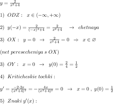 y= \frac{2}{x^2+4} \\\\1)\; \; ODZ:\; \; x\in (-\infty ,+\infty )\\\\2)\; \; y(-x)= \frac{2}{(-x)^2+4}=\frac{2}{x^2+4} \quad \to \; \; chetnaya\\\\3)\; \; OX:\; \; y=0\; \; \to \; \; \frac{2}{x^2+4} =0\; \; \Rightarrow \; \; x\in \varnothing \\\\(net\; peresecheniya\; s\; OX)\\\\3)\; \; OY:\; \; x=0\; \; \to \; \; y(0)= \frac{2}{4}=\frac{1}{2}\\\\4)\; \; Kriticheskie\; tochki:\\\\y'=\frac{-2\cdot 2x}{(x^2+4)^2}=-\frac{4x}{(x^2+4)^2}=0\; \; \to \; \; x=0\; ,\; y(0)=\frac{1}{2}\\\\5)\; \; Znaki\; y'(x):\;