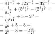 = 81 ^{ - \frac{3}{4} } + 125 ^{ -\frac{1}{3} } - 32 ^{- \frac{3}{5} } = \\ = \frac{1}{ {81}^{ \frac{ 3}{4} } } + (5^{3} ) ^{ \frac{1}{3} } - ( {2}^{5} ) ^{ \frac{3}{5} } = \\ = \frac{1}{(3 ^{4}) ^{ \frac{3}{4} } } + 5 - {2}^{3} = \\ = \frac{1}{ {3}^{3} } + 5 - 8 = \\ = \frac{1}{27} - 3 = - 2 \frac{26}{27}