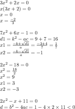 3 {x}^{2} + 2x = 0 \\ x(3x + 2) = 0 \\ x = 0 \\ x = \frac{ - 2}{3} \\ \\ 7 {x}^{2} + 6x - 1 = 0 \\ d1 = {k}^{2} - ac = 9 + 7 = 16 \\ x1 = \frac{ - k + \sqrt{d1} }{a} = \frac{ - 3 + 4}{7} = \frac{1}{7} \\ x2 = \frac{ - k - \sqrt{d1} }{a} = - 1 \\ \\ 2 {x}^{2} - 18 = 0 \\ {x}^{2} = \frac{18}{2} \\ {x}^{2} = 9 \\ x1 = 3 \\ x2 = - 3 \\ \\ 2 {x}^{2} - x + 11 = 0 \\ d = {b}^{2} - 4ac = 1 - 4 \times 2 \times 11 < 0