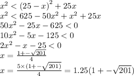 {x}^{2} < {(25 - x)}^{2} + 25x \\ {x}^{2} < 625 - 50 {x}^{2} + {x}^{2} + 25x \\ 50 {x}^{2} - 25x - 625 < 0 \\ 10x ^{2} - 5x - 125 < 0 \\ 2 {x}^{2} - x - 25 < 0 \\ x = \frac{1 + - \sqrt{201} }{4} \\ x = \frac{5 \times (1 + - \sqrt{201)} }{4} = 1.25(1 + - \sqrt{201} )