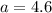 a = 4.6