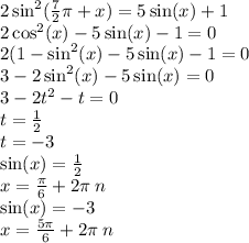 2 \sin^{2} ( \frac{7}{2}\pi + x ) = 5 \sin(x) + 1 \\ 2 \cos^{2} (x) - 5 \sin(x) - 1 = 0 \\ 2(1 - \sin^{2} (x) - 5 \sin(x ) - 1 = 0 \\ 3 - 2 \sin^{2} (x) - 5 \sin(x) = 0 \\ 3 - 2 {t}^{2} - t = 0 \\ t = \frac{1}{2} \\ t = - 3 \\ \sin(x) = \frac{1}{2} \\ x = \frac{\pi}{6 } + 2\pi \: n \\ \sin(x) = - 3 \\ x = \frac{5\pi}{6} + 2\pi \: n \: