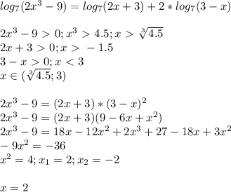 log_7 (2x^3-9)=log_7 (2x+3)+2*log_7 (3-x) \\\\ 2x^3-9\ \textgreater \ 0; x^3 \ \textgreater \ 4.5; x\ \textgreater \ \sqrt[3]{4.5} \\2x+3\ \textgreater \ 0; x\ \textgreater \ -1.5\\3-x\ \textgreater \ 0; x\ \textless \ 3 \\ x\in(\sqrt[3]{4.5} ;3) \\\\ 2x^3-9=(2x+3)*(3-x)^2\\2x^3-9=(2x+3)(9-6x+x^2) \\2x^3-9=18x-12x^2+2x^3+27-18x+3x^2 \\-9x^2=-36 \\x^2=4; x_1= 2; x_2=-2 \\\\ x=2