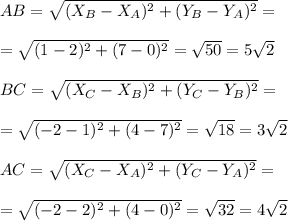 AB= \sqrt{(X_B-X_A)^2+(Y_B-Y_A)^2} = \\ \\ = \sqrt{(1-2)^2+(7-0)^2} = \sqrt{50} =5 \sqrt{2} \\ \\ BC= \sqrt{(X_C-X_B)^2+(Y_C-Y_B)^2} = \\ \\ = \sqrt{(-2-1)^2+(4-7)^2} = \sqrt{18} =3 \sqrt{2} \\ \\ AC= \sqrt{(X_C-X_A)^2+(Y_C-Y_A)^2} = \\ \\ = \sqrt{(-2-2)^2+(4-0)^2} = \sqrt{32} =4 \sqrt{2}