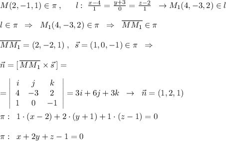 M(2,-1,1)\in \pi \; ,\; \; \quad l:\; \frac{x-4}{1}=\frac{y+3}{0}=\frac{z-2}{1}\; \; \to M_1(4,-3,2)\in l\\\\l\in \pi \; \; \Rightarrow \; \; M_1(4,-3,2)\in \pi \; \; \Rightarrow \; \; \overline {MM_1}\in \pi \\\\\overline {MM_1}=(2,-2,1)\; ,\; \; \vec{s}=(1,0,-1)\in \pi \; \; \Rightarrow \; \; \\\\\vec{n}=[\, \overline {MM_1}\times \vec{s}\, ]=\\\\ =\left|\begin{array}{ccc}i&j&k\\4&-3&2\\1&0&-1\end{array}\right|=3i+6j+3k\; \; \to \; \; \vec{n}=(1,2,1)\\\\\pi :\; \; 1\cdot (x-2)+2\cdot (y+1)+1\cdot (z-1)=0\\\\\pi :\; \; x+2y+z-1=0