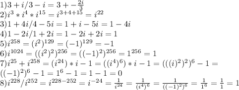 &#10;1) 3+i/3-i=3+- \frac{2i}{3} \\&#10;2) i^3*i^4*i^{15} = i^{3+4+15} = i^{22}\\&#10;3) 1+4i/4-5i=1+i-5i=1-4i\\&#10;4)1-2i/1+2i=1-2i+2i=1\\&#10;5) i^{258}=(i^{2})^{129} = (-1)^{129} = -1 \\&#10;6) i^{1024}=((i^{2})^2)^{256}=((-1)^2)^{256}=1^{256}=1\\&#10;7) i^{25}+i^{258}=(i^{24})*i-1=((i^4)^6)*i-1=(((i)^2)^2)^6-1=\\((-1)^2)^6-1=1^6-1=1-1=0\\&#10;8) i^{228}/i^{252}=i^{228-252}=i^{-24}= \frac{1}{i^{24}}=\frac{1}{(i^{4})^6}=\frac{1}{((-1)^2)^6}=\frac{1}{1^6}=\frac{1}{1}=1\\