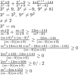 \frac{3^x+9}{3^x-9} + \frac{3^x-9}{3^x+9} \geq \frac{4*3^{x+1}-144}{9^x-81} \\&#10;3^x \neq 9, \ 3^x \neq -9, \ 9^x \neq 81\\&#10;3^x=3^2, \ 9^x \neq 9^2\\&#10;x \neq 2\\&#10;3^x=m\\&#10; \frac{m+9}{m-9} + \frac{m-9}{m+9} \geq \frac{12m-144}{m^2-81} \\&#10; \frac{(m+9)^2+(m-9)^2}{(m-9)(m+9)} \geq \frac{12m-144}{(m-9)(m+9)} \\&#10; \frac{m^2+18m+81+m^2-18m+81-(12m-144)}{(m-9)(m+9)} \geq 0\\&#10; \frac{2m^2+162-12m+144}{(m-9)(m+9)} \geq 0\\&#10; \frac{2m^2-12m+306}{(m-9)(m+9)} \geq 0/:2\\&#10; \frac{m^2-6m+153}{(m-9)(m+9)} \geq 0\\&#10;