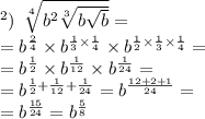 в) \: \: \sqrt[4]{ b^{2} \sqrt[3]{b \sqrt{b} } } = \\ = {b}^{ \frac{2}{4} } \times {b}^{ \frac{1}{3} \times \frac{1}{4} } \times {b}^{ \frac{1}{2} \times \frac{1}{3} \times \frac{1}{4} } = \\ = {b}^{ \frac{1}{2} } \times {b}^{ \frac{1}{12} } \times {b}^{ \frac{1}{24} } = \\ = {b}^{ \frac{1}{2} + \frac{1}{12} + \frac{1}{24} } = {b}^{ \frac{12 + 2 + 1}{24} } = \\ = {b}^{ \frac{15}{24} } = {b}^{ \frac{5}{8} }