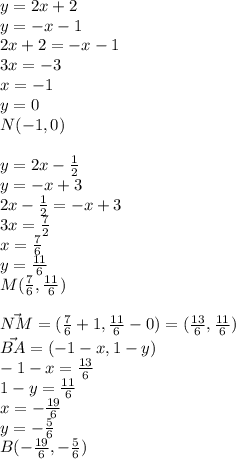 y=2x+2\\ &#10;y=-x-1 \\ &#10; 2x+2=-x-1 \\ &#10; 3x=-3\\ &#10; x=-1\\&#10; y=0\\&#10; N(-1,0)\\\\ &#10; y=2x-\frac{1}{2} \\ &#10; y=-x+3 \\ &#10; 2x-\frac{1}{2}=-x+3 \\ &#10; 3x=\frac{7}{2}\\ &#10; x=\frac{7}{6} \\ &#10; y=\frac{11}{6} \\ &#10; M(\frac{7}{6} , \frac{11}{6}) \\\\ &#10; \vec {NM} = (\frac{7}{6}+1 , \frac{11}{6}-0 ) = (\frac{13}{6} , \frac{11}{6}) \\ &#10; \vec{BA} = ( -1-x , 1-y) \\ &#10; -1-x = \frac{13}{6} \\ &#10; 1-y = \frac{11}{6} \\ &#10; x= -\frac{19}{6} \\ &#10; y= -\frac{5}{6}\\&#10; B( -\frac{19}{6} , - \frac{5}{6})