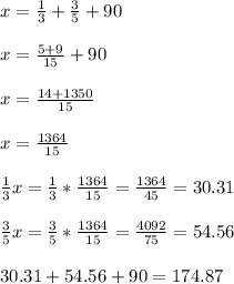 x= \frac{1}{3}+ \frac{3}{5}+90 \\ \\ x= \frac{5+9}{15}+90 \\ \\ x=\frac{14+1350}{15}\\ \\ x= \frac{1364}{15} \\ \\ \frac{1}{3}x= \frac{1}{3}* \frac{1364}{15}= \frac{1364}{45}= 30.31 \\ \\ \frac{3}{5}x= \frac{3}{5}* \frac{1364}{15}= \frac{4092}{75}=54.56 \\ \\ 30.31+54.56+90= 174.87