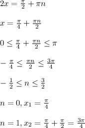 2x = \frac{ \pi }{2}+ \pi n\\\\x= \frac{ \pi \p }{4} + \frac{ \pi n}{2}\\\\0 \leq \frac{ \pi }{4}+ \frac{ \pi n}{2} \leq \pi \\\\- \frac{ \pi }{4} \leq \frac{ \pi n}{2} \leq \frac{3 \pi }{4} \\\\- \frac{1}{2} \leq n \leq \frac{3}{2} \\\\n=0 , x _{1} = \frac{ \pi }{4}\\\\n=1 , x _{2} = \frac{ \pi }{4} + \frac{ \pi }{2} = \frac{3 \pi }{4}