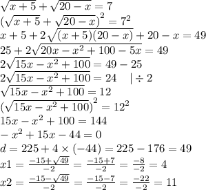 \sqrt{x + 5} + \sqrt{20 - x} = 7 \\ {(\sqrt{x + 5} + \sqrt{20 - x})}^{2} = {7}^{2} \\ x + 5 + 2 \sqrt{(x + 5)(20 - x)} + 20 - x = 49 \\ 25 + 2 \sqrt{20x - {x}^{2} + 100 - 5x } = 49 \\ 2 \sqrt{15x - {x}^{2} + 100 } = 49 - 25 \\ 2 \sqrt{15x - {x}^{2} + 100 } =24 \: \: \: \: \: | \div 2 \\ \sqrt{15x - {x}^{2} + 100 } =12 \\ {( \sqrt{15x - {x}^{2} + 100} )}^{2} = {12}^{2} \\ 15x - {x}^{2} + 100 = 144 \\ - {x}^{2} + 15x - 44 = 0 \\ d = 225 + 4 \times ( - 44) = 225 - 176 = 49 \\ x1 = \frac{ - 15 + \sqrt{49} }{ - 2} = \frac{ - 15 + 7}{ - 2} = \frac{ - 8}{ - 2} = 4 \\ x2 = \frac{ - 15 - \sqrt{49} }{ - 2} = \frac{ - 15 - 7}{ - 2} = \frac{ - 22}{ - 2} = 11