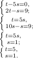 \left \{ {{t-5s=0,} \atop {2t-s=9;}} \right. \\ \left \{{{t=5s,} \atop {10s-s=9;}} \right. \\ \left \{ {{t=5s,} \atop {s=1;}} \right.\\ \left \{ {{t=5,} \atop {s=1.}} \right.