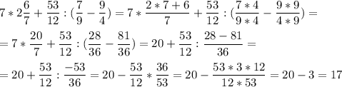 \displaystyle 7*2\frac{6}{7}+\frac{53}{12} : (\frac{7}{9}-\frac{9}{4})=7*\frac{2*7+6}{7}+\frac{53}{12} : (\frac{7*4}{9*4}-\frac{9*9}{4*9})=\\\\=7*\frac{20}{7}+\frac{53}{12} : (\frac{28}{36}-\frac{81}{36})=20+\frac{53}{12} : \frac{28-81}{36}=\\\\=20+\frac{53}{12} : \frac{-53}{36}=20-\frac{53}{12} * \frac{36}{53}=20-\frac{53*3*12}{12*53}=20-3=17