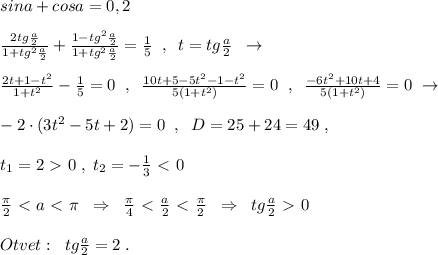 sina+cosa=0,2\\\\\frac{2tg\frac{a}{2}}{1+tg^2\frac{a}{2}}+\frac{1-tg^2\frac{a}{2}}{1+tg^2\frac{a}{2}}=\frac{1}{5}\; \; ,\; \; t=tg\frac{a}{2}\; \; \to \\\\ \frac{2t+1-t^2}{1+t^2}-\frac{1}{5}=0\; \; ,\; \; \frac{10t+5-5t^2-1-t^2}{5(1+t^2)}=0\; \; ,\; \; \frac{-6t^2+10t+4}{5(1+t^2)}=0\; \to \\\\-2\cdot (3t^2-5t+2)=0\; \; ,\; \; D=25+24=49\; ,\\\\t_1=2\ \textgreater \ 0\; ,\; t_2=-\frac{1}{3}\ \textless \ 0\\\\\frac{\pi }{2}\ \textless \ a\ \textless \ \pi \; \; \Rightarrow \; \; \frac{\pi}{4}\ \textless \ \frac{a}{2}\ \textless \ \frac{\pi}{2}\; \; \Rightarrow \; \; tg\frac{a}{2}\ \textgreater \ 0\\\\Otvet:\; \; tg\frac{a}{2}=2\; .