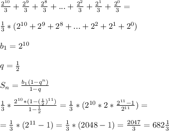 \frac{ 2^{10} }{3} + \frac{2^9}{3} + \frac{2^8}{3}+...+ \frac{2^2}{3}+ \frac{2^1}{3}+ \frac{2^0}{3}= \\ \\ \frac{1}{3} *( 2^{10} +2^9+2^8+...+2^2+2^1+2^0) \\ \\ b_{1} = 2^{10} \\ \\ q= \frac{1}{2} \\ \\ S_{n} = \frac{ b_{1} (1-q^n)}{1-q} \\ \\ \frac{1}{3} * \frac{2^{10} *(1-( \frac{1}{2})^{11}) }{1- \frac{1}{2} } =\frac{1}{3} *( 2^{10} *2* \frac{ 2^{11}-1 }{ 2^{11} })= \\ \\ =\frac{1}{3} *( 2^{11} -1)=\frac{1}{3} *(2048-1)= \frac{2047}{3} =682 \frac{1}{3}