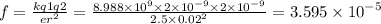 f = \frac{kq1q2}{e {r}^{2} } = \frac{8.988 \times {10}^{9} \times 2 \times {10}^{ - 9} \times 2 \times {10}^{ - 9} }{2.5 \times {0.02}^{2} } = 3.595 \times {10}^{ - 5}