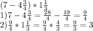 (7 - 4 \frac{3}{4} )*1 \frac{1}{3} \\&#10;1) 7 - 4 \frac{3}{4} = \frac{28}{4} - \frac{19}{4} = \frac{9}{4} \\&#10;2) \frac{9}{4} * 1 \frac{1}{3} = \frac{9}{4} * \frac{4}{3} = \frac{9}{3} = 3&#10;