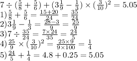 7 \div ( \frac{5}{8} + \frac{5}{6}) + (3 \frac{1}{9} - \frac{1}{3} ) \times (\frac{3}{10} ) ^{2} = 5.05\\ 1) \frac{5}{8} + \frac{5}{6} = \frac{15 + 20}{24} = \frac{35}{24} \\ 2) 3 \frac{1}{9} - \frac{1}{3} = \frac{28 - 3}{9} = \frac{25 }{9} \\ 3)7 \div \frac{35}{24} = \frac{7 \times 24}{35} = \frac{24}{5} \\ 4) \frac{25}{9} \times (\frac{3}{10} ) ^{2} = \frac{25 \times 9}{9 \times 100} = \frac{1}{4} \\ 5) \frac{24}{5} + \frac{1}{4} = 4.8 + 0.25 = 5.05