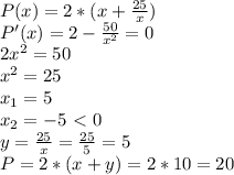 P(x)=2*(x+ \frac{25}{x}) \\ P'(x)=2- \frac{50}{ x^{2} } =0 \\ 2 x^{2} =50 \\ x^{2} =25 \\ x_{1} =5 \\x_{2} =-5 \ \textless \ 0 \\ y= \frac{25}{x}= \frac{25}{5}=5 \\ P=2*(x+y)=2*10=20