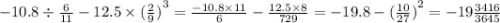 - 10.8 \div \frac{6}{11} - 12.5 \times {( \frac{2}{9} )}^{3} = \frac{ - 10.8 \times 11}{6} - \frac{12.5 \times 8}{729} = - 19.8 - { (\frac{10}{27}) }^{2} = - 19 \frac{3416}{3645}