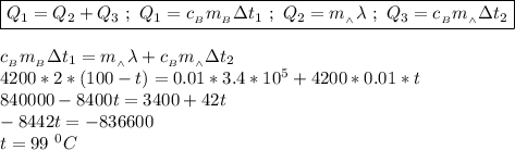 \boxed{Q_{1} = Q_{2} + Q_{3} \ ; \ Q_{1} = c_{_B}m_{_B}\Delta t_{1} \ ; \ Q_{2} = m_{_\wedge} \lambda \ ; \ Q_{3} = c_{_B} m_{_\wedge}\Delta t_{2}} \\ \\ c_{_B}m_{_B}\Delta t_{1} =m_{_\wedge} \lambda + c_{_B} m_{_\wedge}\Delta t_{2} \\ 4200 * 2 * (100 - t) = 0.01 * 3.4 * 10^{5} + 4200 * 0.01 * t \\ 840000 - 8400t = 3400 + 42t \\ -8442t = - 836600 \\ t = 99 \ ^{0}C