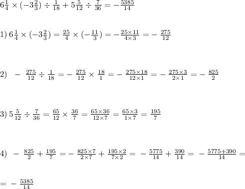 6 \frac{1}{4} \times ( - 3 \frac{2}{3} ) \div \frac{1}{18} + 5 \frac{5}{12} \div \frac{7}{36} = - \frac{5385}{14} \\ \\ \\ 1) \: 6 \frac{1}{4} \times ( - 3 \frac{2}{3} ) = \frac{25}{4} \times ( - \frac{11}{3} ) = - \frac{25 \times 11}{4 \times 3} = - \: \frac{275}{12} \\ \\ \\ \\ 2) \: \: \: - \: \frac{275}{12} \div \frac{1}{18} = - \: \frac{275}{12} \times \frac{18}{1} = - \: \frac{275 \times 18}{12 \times 1} = - \: \frac{275 \times 3}{2 \times 1} = - \: \frac{825}{2} \\ \\ \\ \\ 3) \: 5 \frac{5}{12} \div \frac{7}{36} = \frac{65}{12} \times \frac{36}{7} = \frac{65 \times 36}{12 \times 7} = \frac{65 \times 3}{1 \times 7} = \frac{195}{7} \\ \\ \\ \\ 4) \: \: - \: \frac{825}{2} + \frac{195}{7} = - \: \frac{825 \times 7}{2 \times 7} + \frac{195 \times 2}{7 \times2 } = \: - \: \frac{5775}{14} + \frac{390}{14} = \: - \: \frac{5775 + 390}{14} = \\ \\ \\ = \: - \: \frac{5385}{14}