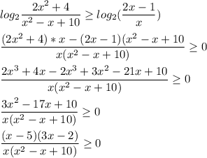 \displaystyle log_2 \frac{2x^2+4}{x^2-x+10} \geq log_2( \frac{2x-1}{x})\\\\ \frac{(2x^2+4)*x-(2x-1)(x^2-x+10}{x(x^2-x+10)} \geq 0\\\\ \frac{2x^3+4x-2x^3+3x^2-21x+10}{x(x^2-x+10)} \geq 0\\\\ \frac{3x^2-17x+10}{x(x^2-x+10)} \geq 0\\\\ \frac{(x-5)(3x-2)}{x(x^2-x+10)} \geq 0