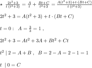 \star \; \; \frac{2t^2+3}{t\, (t^2+3)}=\frac{A}{t}+\frac{Bt+C}{t^2+3}=\frac{A(t^2+3)+t\cdot (Bt+C)}{t\, (t^2+3)}\\\\2t^2+3=A(t^2+3)+t\cdot (Bt+C)\\\\t=0:\; \; A=\frac{3}{3}=1\; ,\\\\2t^2+3=At^2+3A+Bt^2+Ct\\\\t^2\; |\; 2=A+B\; ,\; \; B=2-A=2-1=1\\\\t\; \; |\; 0=C\\\\