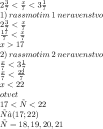 2 \frac{3}{7} < \frac{x}{7} < 3 \frac{1}{7} \\ 1) \: rassmotim \: 1 \: neravenstvo \\ 2 \frac{3}{7} < \frac{x}{7} \\ \frac{17}{7} < \frac{x}{7} \\ x 17 \\ 2) \: rassmotim \: 2 \: neravenstvo \\ \frac{x}{7} < 3 \frac{1}{7} \\ \frac{x}{7} < \frac{22}{7} \\ x < 22 \\otvet \\ 17 < х < 22 \\ х ∈ (17; 22) \\ х = 18, 19, 20, 21