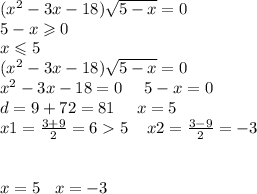 ( {x}^{2} - 3x - 18) \sqrt{5 - x } = 0 \\ 5 - x \geqslant 0 \\ x \leqslant 5 \\ ( {x}^{2} - 3x - 18) \sqrt{5 - x } = 0 \\ {x}^{2} - 3x - 18 = 0 \: \: \: \: \: \: 5 - x = 0 \\ d = 9 + 72 = 81 \: \: \: \: \: \: x = 5 \\ x1 = \frac{3 + 9}{2} = 6 5 \: \: \: \: \: x2 = \frac{3 - 9}{2} = - 3 \\ \\ \\ x = 5 \: \: \: \: x = - 3