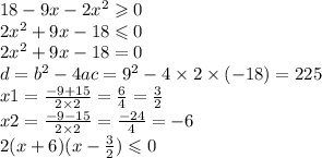 18 - 9x - 2 {x}^{2} \geqslant 0 \\ 2 {x}^{2} + 9x - 18 \leqslant 0 \\ 2 {x}^{2} + 9x - 18 = 0 \\ d = {b}^{2} - 4ac = {9}^{2} - 4 \times 2 \times ( - 18) = 225 \\ x1 = \frac{ - 9 + 15}{2 \times 2} = \frac{6}{4} = \frac{3}{2} \\ x2 = \frac{ - 9 - 15}{2 \times 2 } = \frac{ - 24}{4} = - 6 \\ 2(x + 6)(x - \frac{3}{2} ) \leqslant 0