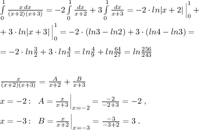 \int\limits^1_0 \frac{x\, dx}{(x+2)(x+3)}=-2\int\limits^1_0\frac{dx}{x+2}+3\int\limits^1_0\frac{dx}{x+3}=-2\cdot ln|x+2|\, \Big |_0^1+\\\\+3\cdot ln|x+3|\, \Big |_0^1=-2\cdot (ln3-ln2)+3\cdot (ln4-ln3)=\\\\=-2\cdot ln\frac{3}{2}+3\cdot ln\frac{4}{3}=ln\frac{4}{9}+ln\frac{64}{27}=ln\frac{256}{243}\\\\\\\frac{x}{(x+2)(x+3)}=\frac{A}{x+2}+\frac{B}{x+3}\\\\x=-2:\; \; A=\frac{x}{x+3}\Big |_{x=-2}=\frac{-2}{-2+3}=-2\; ,\\\\x=-3:\; \; B=\frac{x}{x+2}\Big |_{x=-3}=\frac{-3}{-3+2}=3\; .